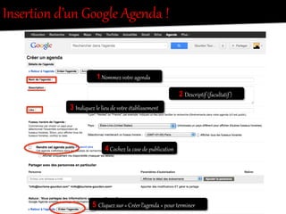 InserRion  d’un  Google  Agenda  !  
1  Nommez  votOe  agenda  
2 Descriptif  (facultatif)  
3 Indiquez  le  lieu  de  votOe  établissement  
4  Cochez  la  case  de  publication  
5    Cliquez  sur  «  Créer  l’agenda  »  pour  tereiner  
 