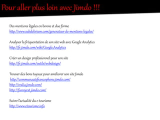 Pour  aller  plus  loin  avec  Jimdo  !!!  
Des  mentions  légales  en  bonne  et  due  foree  
hi{://www.subdelirium.com/generateur-­‐de-­‐mentions-­‐legales/  
  
Analyser  la  …équentation  de  son  site  web  avec  Google  AnalyRics  
hi{://….jimdo.com/wiki/Google_AnalyRics  
  
Créer  un  desig/  professionnel  pour  son  site    
hi{://….jimdo.com/outils/webdesig//  
  
Trouver  des  bons  t`yaux  pour  améliorer  son  site  Jimdo  
  hi{://communaute…ancophone.jimdo.com/    
hi{://realia.jimdo.com/  
hi{://f`nnycat.jimdo.com/  
  
Suivre  l’act`alité  du  e-­‐tourisme  
hi{://www.etourisme.info  
  
 
