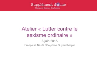 Atelier « Lutter contre le
sexisme ordinaire »
8 juin 2015
Françoise Nauts / Delphine Guyard Meyer
 