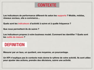 Les indicateurs de performance different-ils selon les supports ? Mobile, médias,
réseaux sociaux, site e-commerce…
Quels sont les indicateurs d’activité à suivre et à quelle fréquence ?
Que nous permettent-ils de suivre ?
Les indicateurs propres à votre business model. Comment les identifier ? Quels sont
les outils de mesure ?
CONTEXTE
DEFINITION
Mesurer par un taux, un quotient, une moyenne, un pourcentage.
Un KPI n’explique pas le contexte mais donne le rythme de votre activité. Ils sont utiles
pour ajuster des actions, prendre des décisions, suivre une activité.
 
