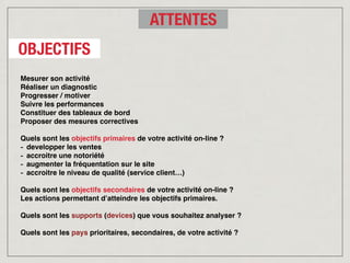 Mesurer son activité
Réaliser un diagnostic
Progresser / motiver
Suivre les performances
Constituer des tableaux de bord
Proposer des mesures correctives
Quels sont les objectifs primaires de votre activité on-line ?
- developper les ventes
- accroitre une notoriété
- augmenter la fréquentation sur le site
- accroitre le niveau de qualité (service client…)
Quels sont les objectifs secondaires de votre activité on-line ?
Les actions permettant d’atteindre les objectifs primaires.
Quels sont les supports (devices) que vous souhaitez analyser ?
Quels sont les pays prioritaires, secondaires, de votre activité ?
OBJECTIFS
ATTENTES
 