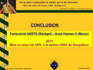 On ne peut commander la nature qu’en lui obéissant
One can order the nature while obeying to it
[Rousseau J J (1750) Discours sur les sciences et les arts]
N2N2
Mamadou Gueye
CONCLUSION
Partenariat ANSTS (Sénégal) - Acad Hassan II (Maroc)
2013
Mise en place de UPIL à la station ISRA de Sangalkam
LCM Atelier Inoculation Juillet 2013
 