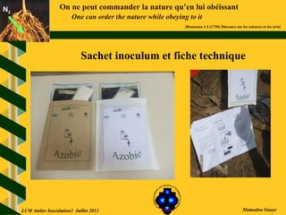 On ne peut commander la nature qu’en lui obéissant
One can order the nature while obeying to it
[Rousseau J J (1750) Discours sur les sciences et les arts]
N2N2
Mamadou GueyeLCM Atelier Inoculation3 Juillet 2013
Sachet inoculum et fiche technique
 