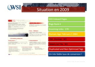 Situation en 2009
      183 Indexed Pages

      Page Rank 4

      Incoming Links:  170

      Domain Age: February 1 2002

      XML Sitemap:  NO

      Robots.txt File:  NO

      Duplicated and Non Optimized Tags

      Un très faible taux de conversion !


                          ©2012  RAM. All rights reserved.
 