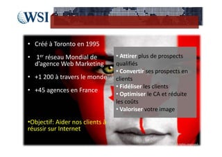 • Créé à Toronto en 1995
• 1er réseau Mondial de           • Attirer plus de prospects 
  d’agence Web Marketing          qualifiés
                                  • Convertir ses prospects en 
• +1 200 à travers le monde       clients
                                  • Fidéliser les clients
• +45 agences en France
                                  • Optimiser le CA et réduite 
                                  les coûts
                                  • Valoriser votre image

•Objectif: Aider nos clients à 
réussir sur Internet

                                                  ©2012  RAM. All rights reserved.
 
