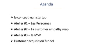 Agenda
 le concept lean startup
 Atelier #1 – Les Personnas
 Atelier #2 – La customer empathy map
 Atelier #3 – le MVP
 Customer acquisition funnel
 