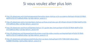 http://fr.slideshare.net/christopherparola/formation-lean-startup-octo-academy-lite?qid=47e3d15f-98df-
4b09-b723-3731e89e3c49&v=qf1&b=&from_search=1
http://fr.slideshare.net/cmonnier/lean-startup-synthse-smartview-jan-2014?qid=47e3d15f-98df-4b09-b723-
3731e89e3c49&v=qf1&b=&from_search=6
http://fr.slideshare.net/FranceDigitale/startup-101-guide-des-startups?qid=47e3d15f-98df-4b09-b723-
3731e89e3c49&v=qf1&b=&from_search=8
http://fr.slideshare.net/Myexperteam/business-road-trip-aide-creation-entreprise?qid=47e3d15f-98df-
4b09-b723-3731e89e3c49&v=qf1&b=&from_search=12
http://fr.slideshare.net/sebsacard/introduction-au-lean-startup?qid=57017338-3229-45b6-a0ec-
fa0880759e43&v=default&b=&from_search=2
Si vous voulez aller plus loin
 