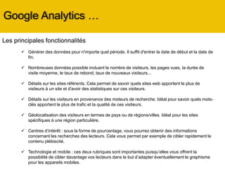 Google Analytics …
Les principales fonctionnalités
 Générer des données pour n'importe quel période. Il suffit d'entrer la date de début et la date de
fin.
 Nombreuses données possible incluant le nombre de visiteurs, les pages vues, la durée de
visite moyenne, le taux de rebond, taux de nouveaux visiteurs...
 Détails sur les sites référents. Cela permet de savoir quels sites web apportent le plus de
visiteurs à un site et d'avoir des statistiques sur ces visiteurs.
 Détails sur les visiteurs en provenance des moteurs de recherche. Idéal pour savoir quels mots-
clés apportent le plus de trafic et la qualité de ces visiteurs.
 Géolocalisation des visiteurs en termes de pays ou de régions/villes. Idéal pour les sites
spécifiques à une région particulière.
 Centres d’intérêt : sous la forme de pourcentage, vous pourrez obtenir des informations
concernant les recherches des lecteurs. Cela vous permet par exemple de cibler rapidement le
contenu plébiscité.
 Technologie et mobile : ces deux rubriques sont importantes puisqu’elles vous offrent la
possibilité de cibler davantage vos lecteurs dans le but d’adapter éventuellement le graphisme
pour les appareils mobiles.
 