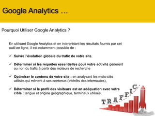 Google Analytics …
Pourquoi Utiliser Google Analytics ?
En utilisant Google Analytics et en interprétant les résultats fournis par cet
outil en ligne, il est notamment possible de :
 Suivre l'évolution globale du trafic de votre site,
 Déterminer si les requêtes essentielles pour votre activité génèrent
ou non du trafic à partir des moteurs de recherche
 Optimiser le contenu de votre site : en analysant les mots-clés
utilisés qui mènent à ses contenus (intérêts des internautes),
 Déterminer si le profil des visiteurs est en adéquation avec votre
cible : langue et origine géographique, terminaux utilisés.
 