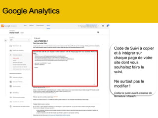 Code de Suivi à copier
et à intégrer sur
chaque page de votre
site dont vous
souhaitez faire le
suivi.
Ne surtout pas le
modifier !
Collez-le juste avant la balise de
fermeture </head> .
Google Analytics
 