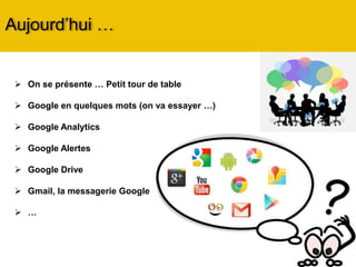  On se présente … Petit tour de table
 Google en quelques mots (on va essayer …)
 Google Analytics
 Google Alerts
 Google Drive
 Gmail, la messagerie Google
 …
Aujourd’hui …
 