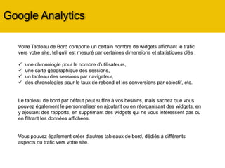 Google Analytics
Votre Tableau de Bord comporte un certain nombre de widgets affichant le trafic vers votre
site, tel qu'il est mesuré par certaines dimensions et statistiques clés :
 une chronologie pour le nombre d'utilisateurs,
 une carte géographique des sessions,
 un tableau des sessions par navigateur,
 des chronologies pour le taux de rebond et les conversions par objectif, etc.
Le tableau de bord par défaut peut suffire à vos besoins, mais sachez que vous pouvez
également le personnaliser en ajoutant ou en réorganisant des widgets, en y ajoutant des
rapports, en supprimant des widgets qui ne vous intéressent pas ou en filtrant les données
affichées.
Vous pouvez également créer d'autres tableaux de bord, dédiés à différents aspects du trafic
vers votre site.
Il est important, pour avoir de bonnes analyses, de suivre sur du long terme les mêmes
mesures avec le même outil de mesure, sinon vous n’aurez pas assez de recul pour avoir
une vue d’ensemble de ce qui se passe sur votre site.
 