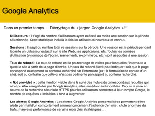Google Analytics
Dans un premier temps … Décryptage du « jargon Google Analytics » !!!
Utilisateurs : Il s'agit du nombre d'utilisateurs ayant exécuté au moins une session sur la période
sélectionnée. Cette statistique inclut à la fois les utilisateurs nouveaux et connus.
Sessions : Il s'agit du nombre total de sessions sur la période. Une session est la période pendant
laquelle un utilisateur est actif sur le site Web, ses applications, etc. Toutes les données d'utilisation
(visionnage de l'écran, événements, e-commerce, etc.) sont associées à une session.
Taux de rebond : Le taux de rebond est le pourcentage de visites pour lesquelles l'internaute a
quitté le site à partir de la page d'entrée. Un taux de rebond élevé ( > à 65%) indique que vos
visiteurs repartent tout de suite après avoir vu cette page (= site non pertinent ou pas d’incitation à
visiter les autres pages du site). Il semblerait que la moyenne classique soit entre 40% et 60% de
taux de rebond.
« Not provided » : cette mention visible dans le suivi des mots-clés correspond aux requêtes qui
n'ont pu être enregistrées par Google Analytics, elles sont donc indisponibles. Depuis la mise en
oeuvre de la recherche sécurisée HTTPS pour les utilisateurs connectés à leur compte Google, le
nombre de requêtes « invisibles » tend à augmenter.
Les alertes Google Analytics : Les alertes Google Analytics personnalisées permettent d'être alerté
par mail d'un comportement anormal concernant l'audience d'un site : chute anormale du trafic,
mauvaise performance de certains mots clés stratégiques …
 