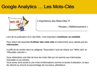 L’importance des Mots-Clés !!!
Pensez « Référencement »
Google Analytics … Les Mots-Clés
Lors de la publication d’un site Web, il est important d’améliorer sa visibilité.
Pour cela il est essentiel d’utiliser des mots clés et notamment ceux utilisés par les
internautes.
Il suffit de se rendre dans la catégorie « Acquisition » puis « Campagne » puis « Mots
clés naturels ».
Vous obtiendrez une liste de tous les mots ou expressions qui ont permis aux
internautes d’accéder à votre site.
Vous aurez ainsi accès à une mine d’informations comme la durée d’utilisation, le taux
de rebond ou encore le pourcentage de nouveaux utilisateurs.
 
