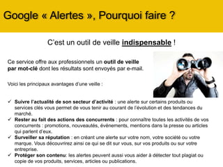 Google « Alertes », Pourquoi faire ?
Voici les principaux avantages d’une veille :
 Suivre l’actualité de son secteur d’activité : une alerte sur certains produits ou
services clés vous permet de vous tenir au courant de l’évolution et des tendances du
marché.
 Rester au fait des actions des concurrents : pour connaître toutes les activités de vos
concurrents : promotions, nouveautés, événements, mentions dans la presse ou articles
qui parlent d’eux.
 Surveiller sa réputation : en créant une alerte sur votre nom, votre société ou votre
marque. Vous découvrirez ainsi ce qui se dit sur vous, sur vos produits ou sur votre
entreprise.
 Protéger son contenu: les alertes peuvent aussi vous aider à détecter tout plagiat ou
copie de vos produits, services, articles ou publications.
C’est un outil de veille indispensable !
Ce service offre aux professionnels un outil de veille
par mot-clé dont les résultats sont envoyés par e-mail.
 