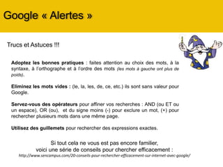 Google « Alertes »
Adoptez les bonnes pratiques : faites attention au choix des mots, à la
syntaxe, à l’orthographe et à l’ordre des mots (les mots à gauche ont plus de
poids).
Eliminez les mots vides : (le, la, les, de, ce, etc.) ils sont sans valeur pour
Google.
Servez-vous des opérateurs pour affiner vos recherches : AND (ou ET ou
un espace), OR (ou), et du signe moins (-) pour exclure un mot, (+) pour
rechercher plusieurs mots dans une même page.
Utilisez des guillemets pour rechercher des expressions exactes.
Trucs et Astuces !!!
Si tout cela ne vous est pas encore familier,
voici une série de conseils pour chercher efficacement :
http://www.sencampus.com/20-conseils-pour-rechercher-efficacement-sur-internet-avec-google/
 