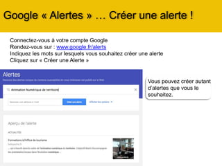 Vous pouvez créer autant
d’alertes que vous le
souhaitez.
Google « Alertes » … Créer une alerte !
Connectez-vous à votre compte Google
Rendez-vous sur : www.google.fr/alerts
Indiquez les mots sur lesquels vous souhaitez créer une alerte
Cliquez sur « Créer une Alerte »
 