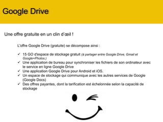 Google Drive
L'offre Google Drive (gratuite) se décompose ainsi :
 15 GO d'espace de stockage gratuit (à partager entre Google Drive, Gmail et
Google+Photos.)
 Une application de bureau pour synchroniser les fichiers de son ordinateur avec
le service en ligne Google Drive
 Une application Google Drive pour Android et iOS.
 Un espace de stockage qui communique avec les autres services de Google
(Google Docs)
 Des offres payantes, dont la tarification est échelonnée selon la capacité de
stockage
Une offre gratuite en un clin d’œil !
 