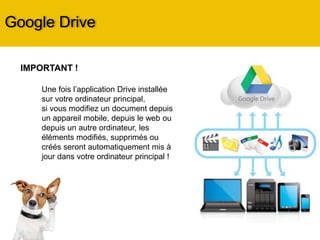 Google Drive
IMPORTANT !
Une fois l’application Drive installée
sur votre ordinateur principal,
si vous modifiez un document depuis
un appareil mobile, depuis le web ou
depuis un autre ordinateur, les
éléments modifiés, supprimés ou
créés seront automatiquement mis à
jour dans votre ordinateur principal !
 