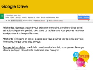Création d’un Formulaire
Les Formulaires : Google Forms
• Cliquez sur « nouveau » Sélectionnez
« Google Forms »
• Créez votre formulaire : donner lui un
nom
- remplir l’intitulé de la question
- choisir le mode de réponse
- question obligatoire … ou pas
• Puis cliquez sur « Ajouter une
question » autant de fois que vous
avez de questions
• Choisissez le thème du questionnaire
(c’est à dire son design, son graphisme)
• Remplissez les « paramètres »
Design, Visualiser
le formulaire en
ligne, Paramètres,
Envoie, Options
 