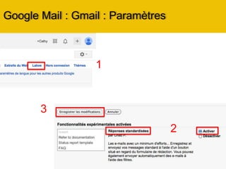 Google Mail : Gmail : Paramètres
Onglet Général :
• Changer la langue de Gmail
• Définir le nombre de message et contacts à
afficher
• Activer ou non le mode conversation : à
savoir
• regrouper les emails d’une même
• conversation dans une seul et même ligne
• Créer une signature
• Définir un gestionnaire d’absence et les
réponses automatiques
Onglet Libellés :
• Cela vous permet de gérer chaque libellé et
dossier que comporte le menu
Onglet Boîte de Réception:
• Vous permet de changer l’organisation des
messages dans la Boîte de Réception.
• Vous pouvez également activer ou
désactiver les filtres qui trient les messages
pour éviterques des messages se perdent
dans le spam.
 