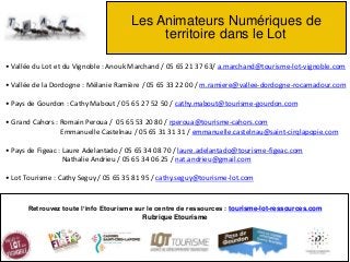 Les Animateurs Numériques de
territoire dans le Lot
Retrouvez toute l’info Etourisme sur le centre de ressources : tourisme-lot-ressources.com
Rubrique Etourisme
• Vallée du Lot et du Vignoble : Anouk Marchand / 05 65 21 37 63/ a.marchand@tourisme-lot-vignoble.com
• Vallée de la Dordogne : Mélanie Ramière / 05 65 33 22 00 / m.ramiere@vallee-dordogne-rocamadour.com
• Pays de Gourdon : Cathy Mabout / 05 65 27 52 50 / cathy.mabout@tourisme-gourdon.com
• Grand Cahors : Romain Peroua / 05 65 53 20 80 / rperoua@tourisme-cahors.com
Emmanuelle Castelnau / 05 65 31 31 31 / emmanuelle.castelnau@saint-cirqlapopie.com
• Pays de Figeac : Laure Adelantado / 05 65 34 08 70 / laure.adelantado@tourisme-figeac.com
Nathalie Andrieu / 05 65 34 06 25 / nat.andrieu@gmail.com
• Lot Tourisme : Cathy Seguy / 05 65 35 81 95 / cathy.seguy@tourisme-lot.com
 