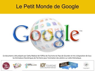 Le Petit Monde de Google
Ce document a été préparé par Cathy Mabout de l’Office de Tourisme du Pays de Gourdon et mis à disposition de tous
les Animateurs Numériques de Territoire pour l’animation des ateliers sur cette thématique.
 