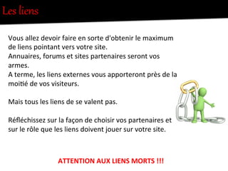 Les  liens  
Vous	
  allez	
  devoir	
  faire	
  en	
  sorte	
  d'obtenir	
  le	
  maximum	
  
de	
  liens	
  pointant	
  vers	
  votre	
  site.	
  
Annuaires,	
  forums	
  et	
  sites	
  partenaires	
  seront	
  vos	
  
armes.	
  
A	
  terme,	
  les	
  liens	
  externes	
  vous	
  apporteront	
  près	
  de	
  la	
  
moi-é	
  de	
  vos	
  visiteurs.	
  
	
  
Mais	
  tous	
  les	
  liens	
  de	
  se	
  valent	
  pas.	
  	
  
	
  
Réﬂéchissez	
  sur	
  la	
  façon	
  de	
  choisir	
  vos	
  partenaires	
  et	
  
sur	
  le	
  rôle	
  que	
  les	
  liens	
  doivent	
  jouer	
  sur	
  votre	
  site.	
  
	
  
ATTENTION	
  AUX	
  LIENS	
  MORTS	
  !!!	
  
 