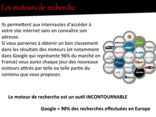 Les  moteurs  de  recherche  
Ils	
  permeFent	
  aux	
  internautes	
  d’accéder	
  à	
  
votre	
  site	
  internet	
  sans	
  en	
  connaître	
  son	
  
adresse.	
  
Si	
  vous	
  parvenez	
  à	
  obtenir	
  un	
  bon	
  classement	
  
dans	
  les	
  résultats	
  des	
  moteurs	
  (et	
  notamment	
  
dans	
  Google	
  qui	
  représente	
  96%	
  du	
  marché	
  en	
  
France)	
  vous	
  aurez	
  chaque	
  jour	
  des	
  nouveaux	
  
visiteurs	
  a1rés	
  par	
  telle	
  ou	
  telle	
  par-e	
  du	
  
contenu	
  que	
  vous	
  proposez.	
  
Le	
  moteur	
  de	
  recherche	
  est	
  un	
  ou0l	
  INCONTOURNABLE	
  
Google	
  =	
  90%	
  des	
  recherches	
  eﬀectuées	
  en	
  Europe	
  
 