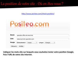 La  position  de  votUe  site  -­‐  Où  en  êtes-­‐vous  ?  
hFp://www.positeo.com/check-­‐posi-on/	
  
Indiquer	
  les	
  mots	
  clés	
  sur	
  lesquels	
  vous	
  souhaitez	
  tester	
  votre	
  posi0on	
  Google.	
  
Puis	
  l’URL	
  de	
  votre	
  site	
  internet.	
  
 
