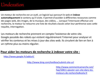 L’indexation  
hFp://www.bing.com/toolbox/submit-­‐site-­‐url	
  
hFp://www.commentcamarche.net/
faq/10811-­‐ajouter-­‐son-­‐site-­‐dans-­‐les-­‐
moteurs-­‐de-­‐recherche#voila-­‐fr	
  
Les	
  moteurs	
  de	
  recherche	
  prennent	
  en	
  compte	
  l’existence	
  de	
  votre	
  site.	
  	
  
Google	
  possède	
  des	
  robots	
  qui	
  visitent	
  régulièrement	
  l’internet	
  pour	
  analyser	
  et	
  
vériﬁer	
  les	
  contenus	
  et	
  les	
  mises	
  à	
  jour	
  des	
  sites	
  web.	
  Ils	
  circulent	
  de	
  lien	
  en	
  lien	
  à	
  
un	
  rythme	
  plus	
  ou	
  moins	
  régulier.	
  	
  
	
  
hFp://www.google.fr/addurl/	
  	
  
	
  
Pour	
  aider	
  les	
  moteurs	
  de	
  recherche	
  à	
  indexer	
  votre	
  site	
  :	
  
Un	
  moteur	
  de	
  recherche	
  est	
  un	
  ou-l,	
  un	
  logiciel	
  qui	
  parcourt	
  le	
  web	
  et	
  indexe	
  
automa0quement	
  le	
  contenu	
  qu’il	
  visite.	
  Il	
  permet	
  d’accéder	
  à	
  diﬀérentes	
  ressources	
  comme	
  
des	
  pages	
  web,	
  des	
  images,	
  de	
  la	
  musique,	
  des	
  vidéos,	
  …	
  Lorsque	
  l’internaute	
  eﬀectue	
  une	
  
recherche,	
  le	
  moteur	
  lui	
  retourne	
  une	
  liste	
  de	
  résultats	
  classés	
  selon	
  leur	
  per-nence	
  avec	
  ceFe	
  
requête,	
  interroga-on.	
  
 