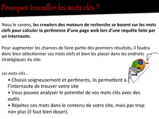 Pourquoi  tUavailler  les  mots  clés  ?  
•	
  Choisis	
  soigneusement	
  et	
  per-nents,	
  ils	
  permeFent	
  à	
  
l’internaute	
  de	
  trouver	
  votre	
  site	
  	
  
•	
  Vous	
  pouvez	
  analyser	
  le	
  poten-el	
  de	
  vos	
  mots	
  clés	
  avec	
  des	
  
ou-ls	
  
•	
  Répétez	
  ces	
  mots	
  dans	
  le	
  contenu	
  de	
  votre	
  site,	
  mais	
  pas	
  trop	
  
non	
  plus	
  (il	
  faut	
  bien	
  doser).	
  
Nous	
  le	
  savons,	
  les	
  crawlers	
  des	
  moteurs	
  de	
  recherche	
  se	
  basent	
  sur	
  les	
  mots	
  
clefs	
  pour	
  calculer	
  la	
  per0nence	
  d’une	
  page	
  web	
  lors	
  d’une	
  requête	
  faite	
  par	
  
un	
  internaute.	
  
	
  
Pour	
  augmenter	
  les	
  chances	
  de	
  faire	
  par-e	
  des	
  premiers	
  résultats,	
  il	
  faudra	
  
donc	
  bien	
  sélec-onner	
  ses	
  mots	
  clefs	
  et	
  bien	
  les	
  placer	
  dans	
  les	
  endroits	
  
stratégiques	
  du	
  site.	
  
	
  
Les	
  mots-­‐clés	
  …	
  
 
