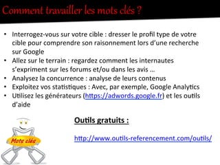 Comment  tUavailler  les  mots  clés  ?  
•  Interrogez-­‐vous	
  sur	
  votre	
  cible	
  :	
  dresser	
  le	
  proﬁl	
  type	
  de	
  votre	
  
cible	
  pour	
  comprendre	
  son	
  raisonnement	
  lors	
  d’une	
  recherche	
  
sur	
  Google	
  
•  Allez	
  sur	
  le	
  terrain	
  :	
  regardez	
  comment	
  les	
  internautes	
  
s’expriment	
  sur	
  les	
  forums	
  et/ou	
  dans	
  les	
  avis	
  …	
  
•  Analysez	
  la	
  concurrence	
  :	
  analyse	
  de	
  leurs	
  contenus	
  
•  Exploitez	
  vos	
  sta-s-ques	
  :	
  Avec,	
  par	
  exemple,	
  Google	
  Analy-cs	
  
•  U-lisez	
  les	
  générateurs	
  (hFps://adwords.google.fr)	
  et	
  les	
  ou-ls	
  
d’aide	
  
Ou0ls	
  gratuits	
  :	
  
	
  
hFp://www.ou-ls-­‐referencement.com/ou-ls/	
  
	
  
 