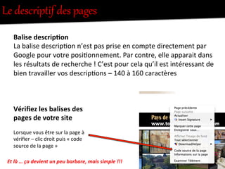 Le  descriptif  des  pages  
Balise	
  descrip0on	
  
La	
  balise	
  descrip-on	
  n’est	
  pas	
  prise	
  en	
  compte	
  directement	
  par	
  
Google	
  pour	
  votre	
  posi-onnement.	
  Par	
  contre,	
  elle	
  apparait	
  dans	
  
les	
  résultats	
  de	
  recherche	
  !	
  C’est	
  pour	
  cela	
  qu’il	
  est	
  intéressant	
  de	
  
bien	
  travailler	
  vos	
  descrip-ons	
  –	
  140	
  à	
  160	
  caractères	
  
	
  
Vériﬁez	
  les	
  balises	
  des	
  
pages	
  de	
  votre	
  site	
  
	
  
Lorsque	
  vous	
  être	
  sur	
  la	
  page	
  à	
  
vériﬁer	
  –	
  clic	
  droit	
  puis	
  «	
  code	
  
source	
  de	
  la	
  page	
  »	
  
Et	
  là	
  …	
  ça	
  devient	
  un	
  peu	
  barbare,	
  mais	
  simple	
  !!!	
  
 