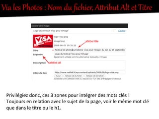 Via  les  Photos  :  Nom  du  ﬁchier,  AfUibut  Alt  et  TitUe  
Privilégiez	
  donc,	
  ces	
  3	
  zones	
  pour	
  intégrer	
  des	
  mots	
  clés	
  !	
  	
  
Toujours	
  en	
  rela-on	
  avec	
  le	
  sujet	
  de	
  la	
  page,	
  voir	
  le	
  même	
  mot	
  clé	
  
que	
  dans	
  le	
  -tre	
  ou	
  le	
  h1.	
  
 