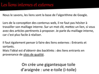 Les  liens  interZes  et  exNerZes  
Nous	
  le	
  savons,	
  les	
  liens	
  sont	
  la	
  base	
  de	
  l’algorithme	
  de	
  Google.	
  
	
  
Lors	
  de	
  la	
  concep-on	
  des	
  contenus	
  web,	
  il	
  ne	
  faut	
  pas	
  hésiter	
  à	
  
travailler	
  son	
  maillage	
  interne.	
  Sur	
  un	
  mot	
  clé,	
  meFez	
  un	
  lien,	
  si	
  vous	
  
avez	
  des	
  ar-cles	
  per-nents	
  à	
  proposer.	
  Je	
  parle	
  du	
  maillage	
  interne,	
  
car	
  c’est	
  plus	
  facile	
  à	
  réaliser.	
  
	
  
Il	
  faut	
  également	
  penser	
  à	
  faire	
  des	
  liens	
  externes	
  :	
  Entrants	
  et	
  
sortants.	
  
Mais	
  l’idéal	
  est	
  d’obtenir	
  des	
  backlinks	
  :	
  des	
  liens	
  entrants	
  en	
  
provenance	
  de	
  sites	
  de	
  qualité.	
  
	
  
On	
  crée	
  une	
  gigantesque	
  toile	
  
d’araignée	
  :	
  une	
  e-­‐toile	
  (i-­‐toile)	
  
 