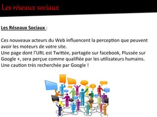 Les  réseaux  sociaux  
	
  
Les	
  Réseaux	
  Sociaux	
  :	
  
	
  
Ces	
  nouveaux	
  acteurs	
  du	
  Web	
  inﬂuencent	
  la	
  percep-on	
  que	
  peuvent	
  
avoir	
  les	
  moteurs	
  de	
  votre	
  site.	
  
Une	
  page	
  dont	
  l’URL	
  est	
  TwiFée,	
  partagée	
  sur	
  facebook,	
  Plussée	
  sur	
  
Google	
  +,	
  sera	
  perçue	
  comme	
  qualiﬁée	
  par	
  les	
  u-lisateurs	
  humains.	
  
Une	
  cau-on	
  très	
  recherchée	
  par	
  Google	
  !	
  
 