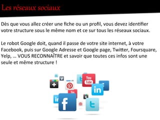 Les  réseaux  sociaux  
	
  
Dès	
  que	
  vous	
  allez	
  créer	
  une	
  ﬁche	
  ou	
  un	
  proﬁl,	
  vous	
  devez	
  iden-ﬁer	
  
votre	
  structure	
  sous	
  le	
  même	
  nom	
  et	
  ce	
  sur	
  tous	
  les	
  réseaux	
  sociaux.	
  
	
  
Le	
  robot	
  Google	
  doit,	
  quand	
  il	
  passe	
  de	
  votre	
  site	
  internet,	
  à	
  votre	
  
Facebook,	
  puis	
  sur	
  Google	
  Adresse	
  et	
  Google	
  page,	
  TwiFer,	
  Foursquare,	
  
Yelp,	
  …	
  VOUS	
  RECONNAÎTRE	
  et	
  savoir	
  que	
  toutes	
  ces	
  infos	
  sont	
  une	
  
seule	
  et	
  même	
  structure	
  !	
  
	
  
 