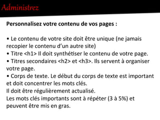 AdministUez  
Personnalisez	
  votre	
  contenu	
  de	
  vos	
  pages	
  :	
  	
  
	
  
•	
  Le	
  contenu	
  de	
  votre	
  site	
  doit	
  être	
  unique	
  (ne	
  jamais	
  
recopier	
  le	
  contenu	
  d’un	
  autre	
  site)	
  	
  
•	
  Titre	
  <h1>	
  Il	
  doit	
  synthé-ser	
  le	
  contenu	
  de	
  votre	
  page.	
  	
  
•	
  Titres	
  secondaires	
  <h2>	
  et	
  <h3>.	
  Ils	
  servent	
  à	
  organiser	
  
votre	
  page.	
  	
  
•	
  Corps	
  de	
  texte.	
  Le	
  début	
  du	
  corps	
  de	
  texte	
  est	
  important	
  
et	
  doit	
  concentrer	
  les	
  mots	
  clés.	
  	
  
Il	
  doit	
  être	
  régulièrement	
  actualisé.	
  
Les	
  mots	
  clés	
  importants	
  sont	
  à	
  répéter	
  (3	
  à	
  5%)	
  et	
  
peuvent	
  être	
  mis	
  en	
  gras.	
  
 