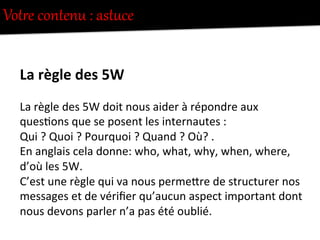 VotUe  contenu  :  astcce  
La	
  règle	
  des	
  5W	
  
La	
  règle	
  des	
  5W	
  doit	
  nous	
  aider	
  à	
  répondre	
  aux	
  
ques-ons	
  que	
  se	
  posent	
  les	
  internautes	
  :	
  
Qui	
  ?	
  Quoi	
  ?	
  Pourquoi	
  ?	
  Quand	
  ?	
  Où?	
  .	
  
En	
  anglais	
  cela	
  donne:	
  who,	
  what,	
  why,	
  when,	
  where,	
  
d’où	
  les	
  5W.	
  
C’est	
  une	
  règle	
  qui	
  va	
  nous	
  permeFre	
  de	
  structurer	
  nos	
  
messages	
  et	
  de	
  vériﬁer	
  qu’aucun	
  aspect	
  important	
  dont	
  
nous	
  devons	
  parler	
  n’a	
  pas	
  été	
  oublié.	
  
 