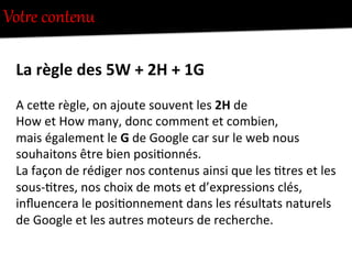 VotUe  contenu  
La	
  règle	
  des	
  5W	
  +	
  2H	
  +	
  1G	
  
A	
  ceFe	
  règle,	
  on	
  ajoute	
  souvent	
  les	
  2H	
  de	
  	
  
How	
  et	
  How	
  many,	
  donc	
  comment	
  et	
  combien,	
  
mais	
  également	
  le	
  G	
  de	
  Google	
  car	
  sur	
  le	
  web	
  nous	
  
souhaitons	
  être	
  bien	
  posi-onnés.	
  
La	
  façon	
  de	
  rédiger	
  nos	
  contenus	
  ainsi	
  que	
  les	
  -tres	
  et	
  les	
  
sous-­‐-tres,	
  nos	
  choix	
  de	
  mots	
  et	
  d’expressions	
  clés,	
  
inﬂuencera	
  le	
  posi-onnement	
  dans	
  les	
  résultats	
  naturels	
  
de	
  Google	
  et	
  les	
  autres	
  moteurs	
  de	
  recherche.	
  
 