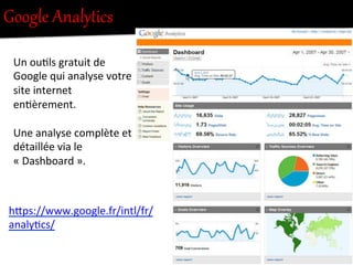 Google  AnalyNics  
Un	
  ou-ls	
  gratuit	
  de	
  
Google	
  qui	
  analyse	
  votre	
  
site	
  internet	
  
en-èrement.	
  
	
  
Une	
  analyse	
  complète	
  et	
  
détaillée	
  via	
  le	
  
«	
  Dashboard	
  ».	
  
hFps://www.google.fr/intl/fr/
analy-cs/	
  
 