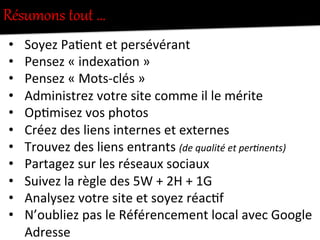 Résumons  tout  …  
•  Soyez	
  Pa-ent	
  et	
  persévérant	
  
•  Pensez	
  «	
  indexa-on	
  »	
  
•  Pensez	
  «	
  Mots-­‐clés	
  »	
  
•  Administrez	
  votre	
  site	
  comme	
  il	
  le	
  mérite	
  
•  Op-misez	
  vos	
  photos	
  
•  Créez	
  des	
  liens	
  internes	
  et	
  externes	
  
•  Trouvez	
  des	
  liens	
  entrants	
  (de	
  qualité	
  et	
  perInents)	
  
•  Partagez	
  sur	
  les	
  réseaux	
  sociaux	
  
•  Suivez	
  la	
  règle	
  des	
  5W	
  +	
  2H	
  +	
  1G	
  
•  Analysez	
  votre	
  site	
  et	
  soyez	
  réac-f	
  
•  N’oubliez	
  pas	
  le	
  Référencement	
  local	
  avec	
  Google	
  
Adresse	
  
 