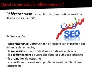 Qu’est  ce  que  c’est,  le  référencement  ?  
Référencement	
  :	
  ensemble	
  d'ac-ons	
  des-nées	
  à	
  a1rer	
  
des	
  visiteurs	
  sur	
  un	
  site.	
  
	
  
	
  
	
  
	
  
Référencer	
  c’est	
  :	
  
	
  
-­‐	
  l'op0misa0on	
  de	
  votre	
  site	
  aﬁn	
  de	
  faciliter	
  son	
  indexa-on	
  par	
  
les	
  ou-ls	
  de	
  recherche,	
  	
  
-­‐	
  la	
  soumission	
  de	
  votre	
  site	
  dans	
  les	
  ou-ls	
  de	
  recherche,	
  
-­‐	
  le	
  posi0onnement	
  de	
  votre	
  site	
  dans	
  les	
  ou-ls	
  de	
  recherche	
  
-­‐	
  la	
  promo0on	
  de	
  votre	
  site	
  	
  
-­‐	
  une	
  veille	
  concernant	
  votre	
  posi-onnement	
  ou	
  celui	
  de	
  vos	
  
concurrents	
  	
  
 