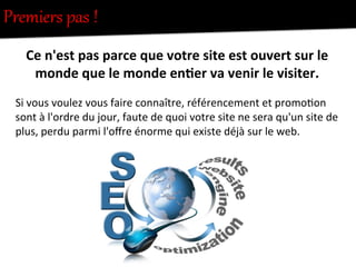 Premiers  pas  !  
Ce	
  n'est	
  pas	
  parce	
  que	
  votre	
  site	
  est	
  ouvert	
  sur	
  le	
  
monde	
  que	
  le	
  monde	
  en0er	
  va	
  venir	
  le	
  visiter.	
  
	
  
Si	
  vous	
  voulez	
  vous	
  faire	
  connaître,	
  référencement	
  et	
  promo-on	
  
sont	
  à	
  l'ordre	
  du	
  jour,	
  faute	
  de	
  quoi	
  votre	
  site	
  ne	
  sera	
  qu'un	
  site	
  de	
  
plus,	
  perdu	
  parmi	
  l'oﬀre	
  énorme	
  qui	
  existe	
  déjà	
  sur	
  le	
  web.	
  
 