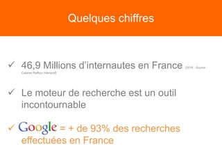Quelques chiffres
 46,9 Millions d’internautes en France (2016 - Source :
Cabinet Raffour Interactif)
 Le moteur de recherche est un outil
incontournable
 = + de 93% des recherches
effectuées en France
 