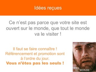 Idées reçues
Ce n’est pas parce que votre site est
ouvert sur le monde, que tout le monde
va le visiter !
Il faut se faire connaître !
Référencement et promotion sont
à l’ordre du jour.
Vous n’êtes pas les seuls !
 