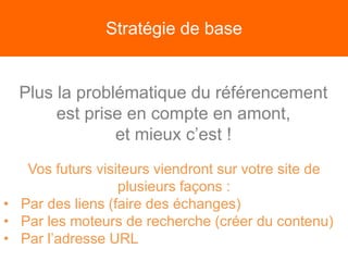 Stratégie de base
Plus la problématique du référencement
est prise en compte en amont,
et mieux c’est !
Vos futurs visiteurs viendront sur votre site de
plusieurs façons :
• Par des liens (faire des échanges)
• Par les moteurs de recherche (créer du contenu)
• Par l’adresse URL
 