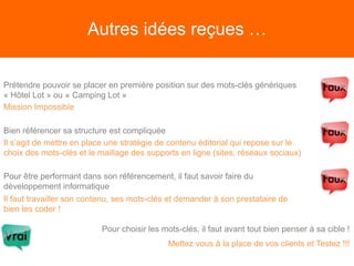 Autres idées reçues …
Prétendre pouvoir se placer en première position sur des mots-clés génériques
« Hôtel Lot » ou « Camping Lot »
Mission Impossible
Bien référencer sa structure est compliquée
Il s’agit de mettre en place une stratégie de contenu éditorial qui repose sur le
choix des mots-clés et le maillage des supports en ligne (sites, réseaux sociaux)
Pour être performant dans son référencement, il faut savoir faire du
développement informatique
Il faut travailler son contenu, ses mots-clés et demander à son prestataire de
bien les coder !
Pour choisir les mots-clés, il faut avant tout bien penser à sa cible !
Mettez vous à la place de vos clients et Testez !!!
 