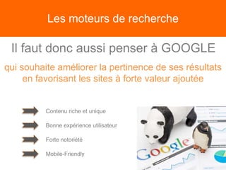 Les moteurs de recherche
Il faut donc aussi penser à GOOGLE
qui souhaite améliorer la pertinence de ses résultats
en favorisant les sites à forte valeur ajoutée
Contenu riche et unique
Bonne expérience utilisateur
Forte notoriété
Mobile-Friendly
 